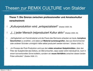 Thesen zur REMIX CULTURE von Stalder
                These 7: Die Grenze zwischen professioneller und Amateurkultur
                verschwimmt

                 „Kulturproduktion wird „entspezialisiert“ (Stalder 2009: 20)

                  „(...) jeder Mensch (re)produziert Kultur aktiv“ (Stalder 2009: 20)
                  „Verfügbarkeit von Fremdmaterial und die Praxis des Remixens erlauben es heute, komplexe
                  Geschichten zu erzählen, und dabei auf Material zurückzugreifen, das aus ökonomischen
                  oder anderen Gründen unmöglich hätte selbst produziert werden können.“ (Stalder 2009: 21)

                  „Im Prozess der Post-Produktion wird aus den vielen einzelnen Subjektivitäten, über den
                  Filter der Subjektivität des Editors, ein Bild entworfen, dass weder strikt individuell ist, noch in
                  einem konventionellen Sinne kollektiv, sondern ein neues Verhältnis zwischen diesen beiden
                  Polen artikuliert.“ (Stalder 2009: 21)




Mittwoch, 27. März 13
 