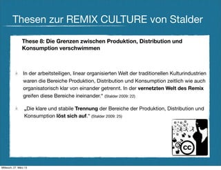 Thesen zur REMIX CULTURE von Stalder
                These 8: Die Grenzen zwischen Produktion, Distribution und
                Konsumption verschwimmen



                 In der arbeitsteiligen, linear organisierten Welt der traditionellen Kulturindustrien
                 waren die Bereiche Produktion, Distribution und Konsumption zeitlich wie auch
                 organisatorisch klar von einander getrennt. In der vernetzten Welt des Remix
                 greifen diese Bereiche ineinander.“ (Stalder 2009: 22)

                  „Die klare und stabile Trennung der Bereiche der Produktion, Distribution und
                  Konsumption löst sich auf.“ (Stalder 2009: 25)




Mittwoch, 27. März 13
 
