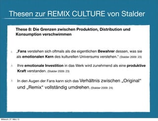Thesen zur REMIX CULTURE von Stalder
                These 8: Die Grenzen zwischen Produktion, Distribution und
                Konsumption verschwimmen



                 „Fans verstehen sich oftmals als die eigentlichen Bewahrer dessen, was sie
                 als emotionalen Kern des kulturellen Universums verstehen.“ (Stalder 2009: 23)

                  Ihre emotionale Investition in das Werk wird zunehmend als eine produktive
                  Kraft verstanden. (Stalder 2009: 23)

                  In den Augen der Fans kann sich das Verhältnis     zwischen „Original“
                  und „Remix“ vollständig umdrehen. (Stalder 2009: 24)




Mittwoch, 27. März 13
 