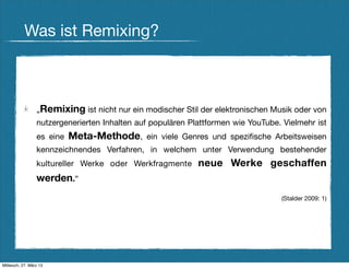 Was ist Remixing?



                 „Remixing ist nicht nur ein modischer Stil der elektronischen Musik oder von
                 nutzergenerierten Inhalten auf populären Plattformen wie YouTube. Vielmehr ist
                 es eine   Meta-Methode, ein viele Genres und speziﬁsche Arbeitsweisen
                 kennzeichnendes Verfahren, in welchem unter Verwendung bestehender
                 kultureller Werke oder Werkfragmente       neue Werke geschaffen
                 werden.“
                                                                                  (Stalder 2009: 1)




Mittwoch, 27. März 13
 