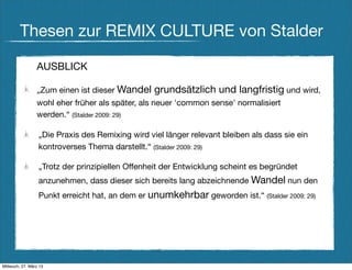 Thesen zur REMIX CULTURE von Stalder

                 AUSBLICK

                 „Zum einen ist dieser Wandel     grundsätzlich und langfristig und wird,
                 wohl eher früher als später, als neuer 'common sense' normalisiert
                 werden.“ (Stalder 2009: 29)

                  „Die Praxis des Remixing wird viel länger relevant bleiben als dass sie ein
                  kontroverses Thema darstellt.“ (Stalder 2009: 29)

                  „Trotz der prinzipiellen Offenheit der Entwicklung scheint es begründet
                  anzunehmen, dass dieser sich bereits lang abzeichnende Wandel nun den
                  Punkt erreicht hat, an dem er unumkehrbar geworden ist.“ (Stalder 2009: 29)




Mittwoch, 27. März 13
 