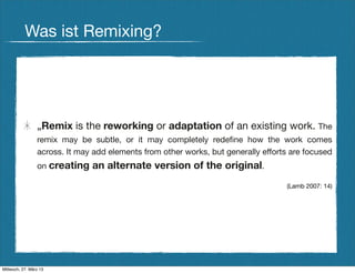 Was ist Remixing?




                 „Remix is the reworking or adaptation of an existing work. The
                 remix may be subtle, or it may completely redeﬁne how the work comes
                 across. It may add elements from other works, but generally efforts are focused
                 on creating   an alternate version of the original.
                                                                                   (Lamb 2007: 14)




Mittwoch, 27. März 13
 