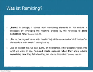 Was ist Remixing?



                  „Remix is collage; it comes from combining elements of RO culture; it
                  succeeds by leveraging the meaning created by the reference to build
                  something new.“ (Lessing 2008: 76)

                  „For as I’ve argued, remix with “media” is just the same sort of stuff that we’ve
                  always done with words.“ (Lessing 2008: 82)

                  „We all expect that we can quote, or incorporate, other people’s words into
                  what we write or say. Remixed media succeed when they show others
                  something new; they fail when they are trite or derivative.“ (Lessing 2008: 82)




Mittwoch, 27. März 13
 