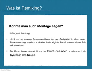 Was ist Remixing?



                Könnte man auch Montage sagen?

                  NEIN, weil Remixing

                  nicht nur das analoge Zusammenführen fremder „Fertigteile“ in einen neuen
                  Zusammenhang, sondern auch das ﬂuide, digitale Transformieren dieser Teile
                  selbst umfasst.

                  Der Remix betont also nicht zur den   Bruch des Alten, sondern auch die
                  Synthese des Neuen.




Mittwoch, 27. März 13
 