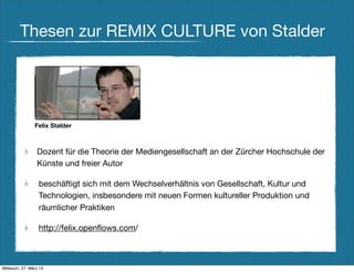 Thesen zur REMIX CULTURE von Stalder




                Felix Stalder



                 Dozent für die Theorie der Mediengesellschaft an der Zürcher Hochschule der
                 Künste und freier Autor

                  beschäftigt sich mit dem Wechselverhältnis von Gesellschaft, Kultur und
                  Technologien, insbesondere mit neuen Formen kultureller Produktion und
                  räumlicher Praktiken

                  http://felix.openﬂows.com/



Mittwoch, 27. März 13
 