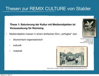 Thesen zur REMIX CULTURE von Stalder


                These 1: Saturierung der Kultur mit Medienobjekten ist
                Voraussetzung für Remixing

                Medienobjekte müssen in einem dreifachen Sinn „verfügbar“ sein
                                                                                                               Gekröntes Insekt:Kaiser
                        ökonomisch-organisatorisch                                                                       Wilhelm II. als
                                                                                                                     bewaffnete Fliege.
                                                                                                              Postkarte aus Frankreich,
                                                                                                                             um 1900.
                        kulturell

                        materiell




                                                     Georg Busse :Gondeln in Berlin: "Der neue Hafen am Brandenburger Thor".




Mittwoch, 27. März 13
 