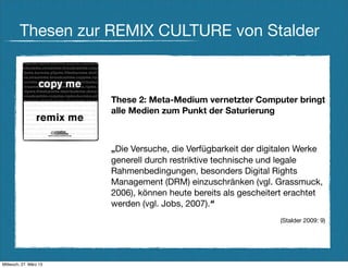 Thesen zur REMIX CULTURE von Stalder



                        These 2: Meta-Medium vernetzter Computer bringt
                        alle Medien zum Punkt der Saturierung



                        „Die Versuche, die Verfügbarkeit der digitalen Werke
                        generell durch restriktive technische und legale
                        Rahmenbedingungen, besonders Digital Rights
                        Management (DRM) einzuschränken (vgl. Grassmuck,
                        2006), können heute bereits als gescheitert erachtet
                        werden (vgl. Jobs, 2007).“
                                                                 (Stalder 2009: 9)




Mittwoch, 27. März 13
 