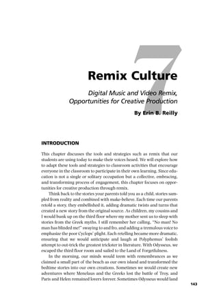 7Remix Culture
Digital Music and Video Remix,
Opportunities for Creative Production
By Erin B. Reilly
INTRODUCTION
This chapter discusses the tools and strategies such as remix that our
students are using today to make their voices heard. We will explore how
to adapt these tools and strategies to classroom activities that encourage
everyone in the classroom to participate in their own learning. Since edu-
cation is not a single or solitary occupation but a collective, embracing,
and transforming process of engagement, this chapter focuses on oppor-
tunities for creative production through remix.
Think back to the stories your parents told you as a child, stories sam-
pled from reality and combined with make-believe. Each time our parents
retold a story, they embellished it, adding dramatic twists and turns that
created a new story from the original source. As children, my cousins and
I would bunk up on the third floor where my mother sent us to sleep with
stories from the Greek myths. I still remember her calling, “No man! No
man has blinded me!” swaying to and fro, and adding a tremulous voice to
emphasize the poor Cyclops’ plight. Each retelling became more dramatic,
ensuring that we would anticipate and laugh at Polyphemus’ foolish
attempt to out-trick the greatest trickster in literature. With Odysseus, we
escaped the third floor room and sailed to the Land of Forgetfulness.
In the morning, our minds would teem with remembrances as we
claimed a small part of the beach as our own island and transformed the
bedtime stories into our own creations. Sometimes we would create new
adventures where Menelaus and the Greeks lost the battle of Troy, and
Paris and Helen remained lovers forever. Sometimes Odysseus would land
143
 