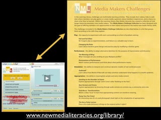 ........................
                                        ........................
                                        ........................
                                        ........................
                                          Media Makers Challenges
                                                Makers Challenges
                                        ........................
                                         Media Makers Challenges
                                        ........................
                                         Media
                 In the Learning Library, challenges are multimedia learning activities. They include short videos, links to web-
                 sites where members can play games multimedia learning activities. They include short videos, links to chance to
                 In the Learning Library, challenges are or create media, questions about members’ experiences, and a web-
                 sites where members can play games or create media, questions about members’ experiences, and a chance to
                 share what they’ve learned. Within the Learning Library, New Media Literacies has created a collection of chal-
                 share what they’ve learned. Within the Learning Library, New Media Literacies has created a collection of chal-
                 lenges featuring exemplary new media makers. This Media Makers Challenge Collection has been designed with
                 lenges featuring exemplary new media makers. This Media Makers Challenge Collection has been designed with
                 the goal of offering members rich opportunities to learn about and practice the twelve new media literacy skills.
                 the goal of offering members rich opportunities to learn about and practice the twelve new media literacy skills.
                 The challenges included in the Media Makers Challenge Collection are described below, in a list that groups
                 The challenges included in the Media Makers Challenge Collection are described below, in a list that groups
                 them according to the skills they explore:
                 them according
                                 to the skills they explore:

                 Play - the capacity to experiment with one’s surroundings asas form of of problem-solving
                 Play - the capacity to experiment with one’s surroundings a a form problem-solving
                       Fail and Fail Often
                       Fail and Fail Often
                       Re-imagine play as experimentation, and failure asas valuable way to to learn.
                       Re-imagine play as experimentation, and failure a a valuable way learn.

                       Changing the Rules
                       Changing the Rules
                       Learn about iterative game design and practice play byby modifyingfamiliar game.
                             about iterative game design and practice play modifying a a familiar game.

                 Performance -- the ability to adopt alternative identities for the purpose of improvisation and discovery
                 Performance the ability to adopt alternative identities for the purpose of improvisation and discovery

                       The Meaning of Bling
                           Meaning of Bling
                       What messages are you sending on your MySpace profile?
                            messages are you sending on your MySpace profile?

                       Permutationsof Performance
                       Permutations of Performance
                       Watch various performances and think about what performance means.
                       Watch various performances and think about what performance means.

                 Simulation - the ability to interpret and construct dynamic models real-world processes
                 Simulation - the ability to interpret and construct dynamic models of of real-world processes
                       Outbreak!
                       Outbreak!
                       Learn about how World of Warcraft can help scientists understand what happens in ain a health epidemic.
                       Learn
                             about how World of Warcraft can help scientists understand what happens health epidemic.

                 Appropriation - the ability to meaningfully sample and remix media content
                 Appropriation - the ability to meaningfully sample and remix media content
                       Standing on the Shoulders of Giants
                       Standing on the Shoulders of Giants
                       Explore appropriation through Justin Cone’s video “Building on the Past”.
                       Explore appropriation through Justin Cone’s video “Building on the Past”.
                       New Versions and Visions
                       New Versions and Visions
                       Explore appropriation by browsing through audio remixes on ccmixter.org, a community remix site.
                       Explore appropriation by browsing through audio remixes on ccmixter.org, a community remix site.
                       Total Recut: Transformations
                       Total Recut: Transformationshow appropriating content can transform meaning.
                       Watch a video “recut” to learn
                       Watch a video “recut” to learn how appropriating content can transform meaning.
                       Dump Your Pen Friend
                       Dump Your Pen Friend re-used photograph sheds light on the complexities of appropriation.
                       An interesting case of a
                       An interesting case of a re-used photograph sheds light on the complexities of appropriation.
                       The Harry Potter Lexicon
                       The Harry Potter dictionary infringe on the original author’s rights?
                       Does a fan-made Lexicon
                       Does a fan-made dictionary infringe on the original author’s rights?
                 .............................................................................................
                 .............................................................................................
www.newmedialiteracies.org/library/                                                             C R E A T E   C I R C U L A T E



                                                                                                     C R E A T E
                                                                                                                                  C O N N E C T



                                                                                                                    C I R C U L A T E
                                                                                                                                                  C O L L A B O R A T E



                                                                                                                                        C O N N E C T    C O L L A B O R A T E
 