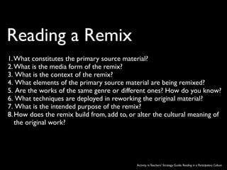 Reading a Remix
1.What constitutes the primary source material?
2. What is the media form of the remix?
3. What is the context of the remix?
4. What elements of the primary source material are being remixed?
5. Are the works of the same genre or different ones? How do you know?
6. What techniques are deployed in reworking the original material?
7. What is the intended purpose of the remix?
8. How does the remix build from, add to, or alter the cultural meaning of
   the original work?




                                            Activity in Teachers’ Strategy Guide: Reading in a Participatory Culture
 