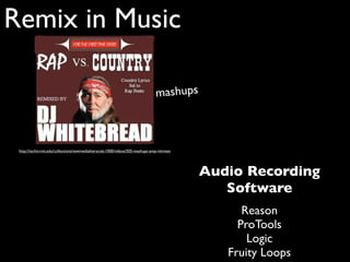 Remix in Music

                                                                                mashups



 http://techtv.mit.edu/collections/newmedialiteracies:1000/videos/505-mashups-amp-remixes




                                                                                            Audio Recording
                                                                                               Software
                                                                                                  Reason
                                                                                                 ProTools
                                                                                                   Logic
                                                                                               Fruity Loops
 