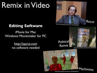Remix in Video
                                                                                      Recut
                              http://www.youtube.com

   Editing Software
                                                    /watch?v=nUk7hb5HdE0




      iMovie for Mac
 Windows Moviemaker for PC
                                   Political
      http://jaycut.com
                                    Remix
     no software needed                                        http://www.youtube.com/watch?v=3J_FkP9OVE4




                                                                           Machinima
                             http://www.youtube.com/watch?v=nK54WRu0jW4
 