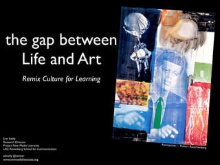 the gap between
   Life and Art
              Remix Culture for Learning




Erin Reilly
Research Director
Project New Media Literacies               Retroactive I - Ro
                                                             bert Rauschenber
USC Annenberg School for Communication                                       g

ebreilly @twitter
www.newmedialiteracies.org
 