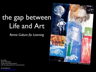 the gap between	

Life and Art	

	

Remix Culture for Learning	

Erin Reilly	

Research Director	

Project New Media Literacies	

USC Annenberg School for Communication	

	

ebreilly @twitter	

www.newmedialiteracies.org	

Retroactive I - Robert Rauschenberg	

 
