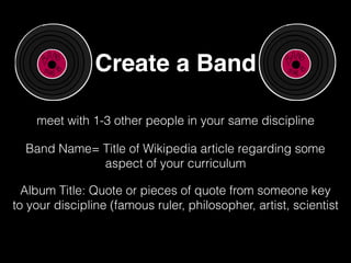 Create a Band
meet with 1-3 other people in your same discipline
Band Name= Title of Wikipedia article regarding some
aspect of your curriculum
Album Title: Quote or pieces of quote from someone key
to your discipline (famous ruler, philosopher, artist, scientist
 