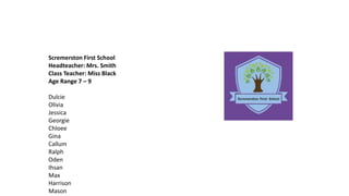 Scremerston First School
Headteacher: Mrs. Smith
Class Teacher: Miss Black
Age Range 7 – 9
Dulcie
Olivia
Jessica
Georgie
Chloee
Gina
Callum
Ralph
Oden
Ihsan
Max
Harrison
Mason
 