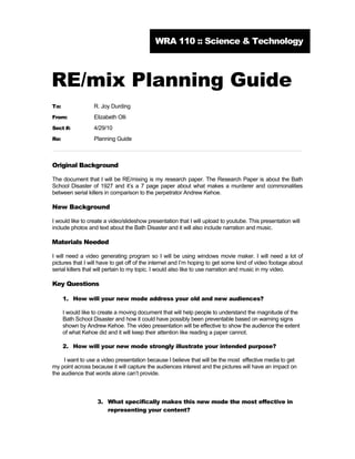 WRA 110 :: Science & Technology



RE/mix Planning Guide
To:               R. Joy Durding
From:             Elizabeth Olli
Sect #:           4/29/10
Re:               Planning Guide



Original Background

The document that I will be RE/mixing is my research paper. The Research Paper is about the Bath
School Disaster of 1927 and it’s a 7 page paper about what makes a murderer and commonalities
between serial killers in comparison to the perpetrator Andrew Kehoe.

New Background

I would like to create a video/slideshow presentation that I will upload to youtube. This presentation will
include photos and text about the Bath Disaster and it will also include narration and music.

Materials Needed

I will need a video generating program so I will be using windows movie maker. I will need a lot of
pictures that I will have to get off of the internet and I’m hoping to get some kind of video footage about
serial killers that will pertain to my topic. I would also like to use narration and music in my video.

Key Questions

      1. How will your new mode address your old and new audiences?

      I would like to create a moving document that will help people to understand the magnitude of the
      Bath School Disaster and how it could have possibly been preventable based on warning signs
      shown by Andrew Kehoe. The video presentation will be effective to show the audience the extent
      of what Kehoe did and it will keep their attention like reading a paper cannot.

      2. How will your new mode strongly illustrate your intended purpose?

     I want to use a video presentation because I believe that will be the most effective media to get
my point across because it will capture the audiences interest and the pictures will have an impact on
the audience that words alone can’t provide.



                    3. What specifically makes this new mode the most effective in
                       representing your content?
 