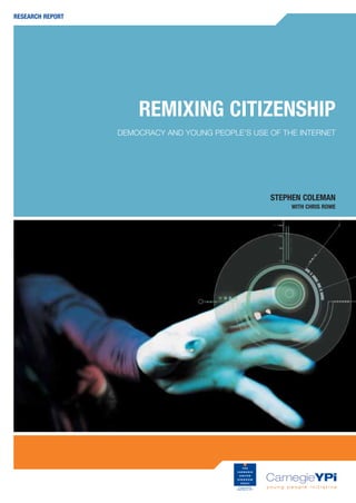 RESEARCH REPORT




                      REMIXING CITIZENSHIP
                  DEMOCRACY AND YOUNG PEOPLE’S USE OF THE INTERNET




                                                   STEPHEN COLEMAN
                                                        WITH CHRIS ROWE
 