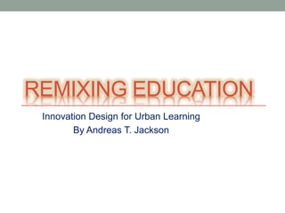 REMIXING EDUCATION
 Innovation Design for Urban Learning
        By Andreas T. Jackson
 