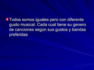 Todos somos iguales pero con diferente gusto musical. Cada cual tiene su genero de canciones según sus gustos y bandas preferidas  