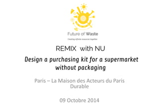 REMIX with NU d Design a purchasing kit for a supermarket without packaging 
Paris – La Maison des Acteurs du Paris Durable 
09 Octobre 2014  