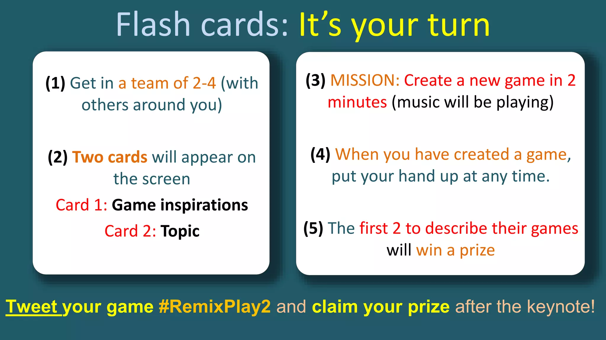 Flash cards: It’s your turn
(3) MISSION: Create a new game in 2
minutes (music will be playing)
(4) When you have created a game,
put your hand up at any time.
(5) The first 2 to describe their games
will win a prize
(1) Get in a team of 2-4 (with
others around you)
(2) Two cards will appear on
the screen
Card 1: Game inspirations
Card 2: Topic
Tweet your game #RemixPlay2 and claim your prize after the keynote!
 
