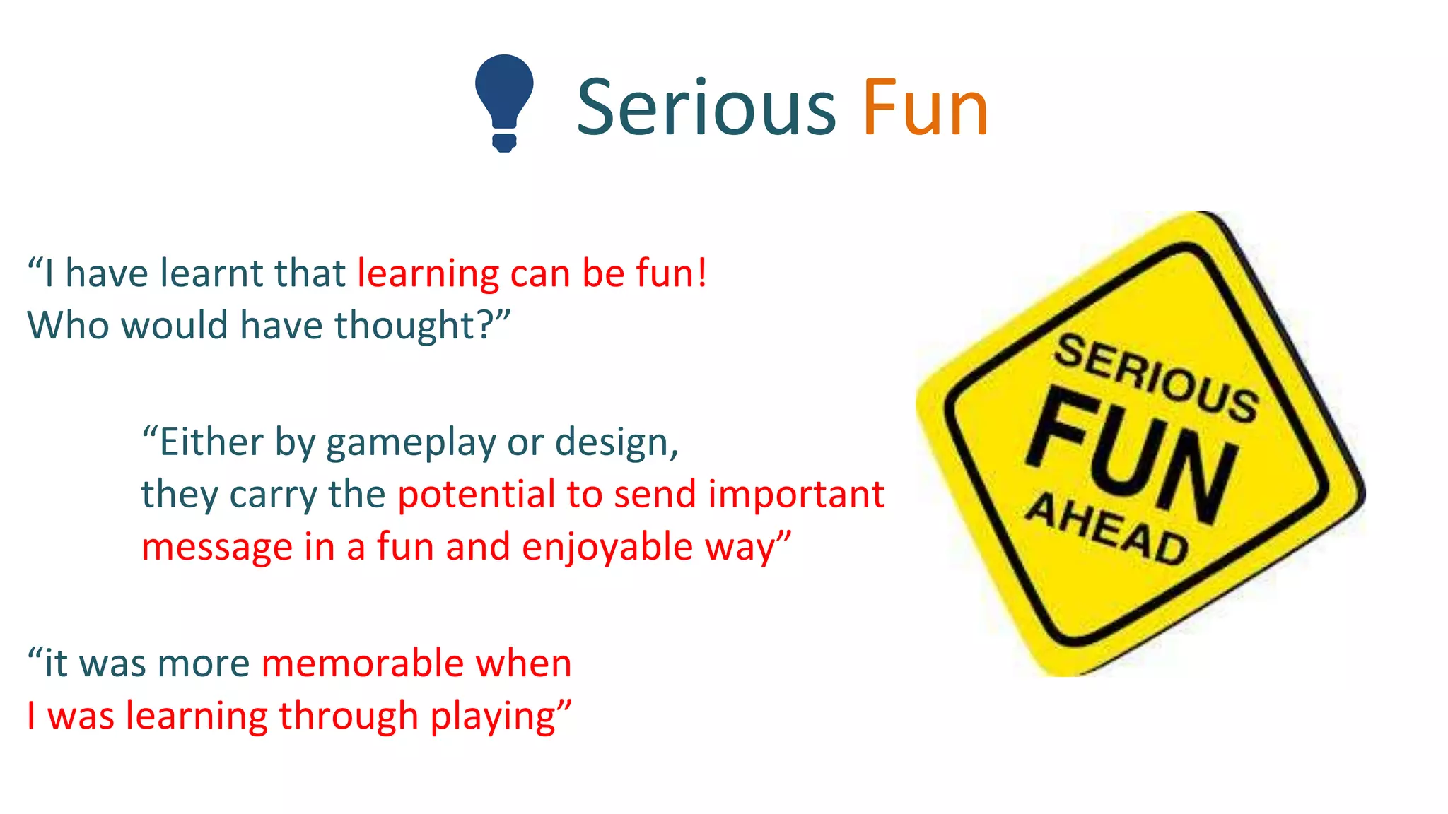 💡 Serious Fun
“I have learnt that learning can be fun!
Who would have thought?”
“Either by gameplay or design,
they carry the potential to send important
message in a fun and enjoyable way”
“it was more memorable when
I was learning through playing”
 
