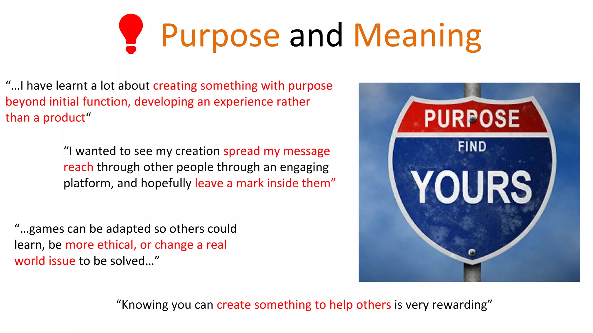 💡 Purpose and Meaning
“…I have learnt a lot about creating something with purpose
beyond initial function, developing an experience rather
than a product“
“Knowing you can create something to help others is very rewarding”
“I wanted to see my creation spread my message
reach through other people through an engaging
platform, and hopefully leave a mark inside them”
“…games can be adapted so others could
learn, be more ethical, or change a real
world issue to be solved…”
 