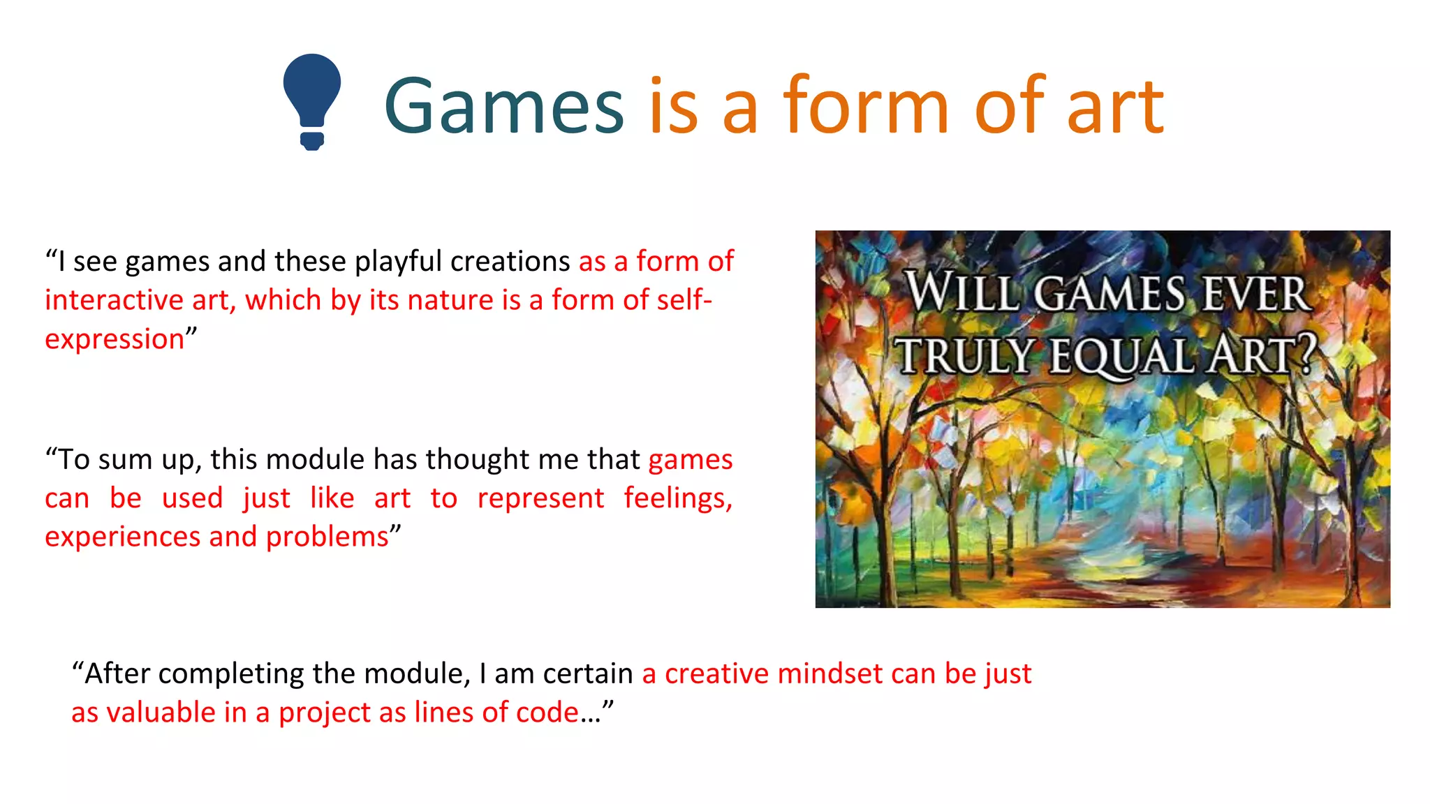 💡 Games is a form of art
“After completing the module, I am certain a creative mindset can be just
as valuable in a project as lines of code…”
“I see games and these playful creations as a form of
interactive art, which by its nature is a form of self-
expression”
“To sum up, this module has thought me that games
can be used just like art to represent feelings,
experiences and problems”
 