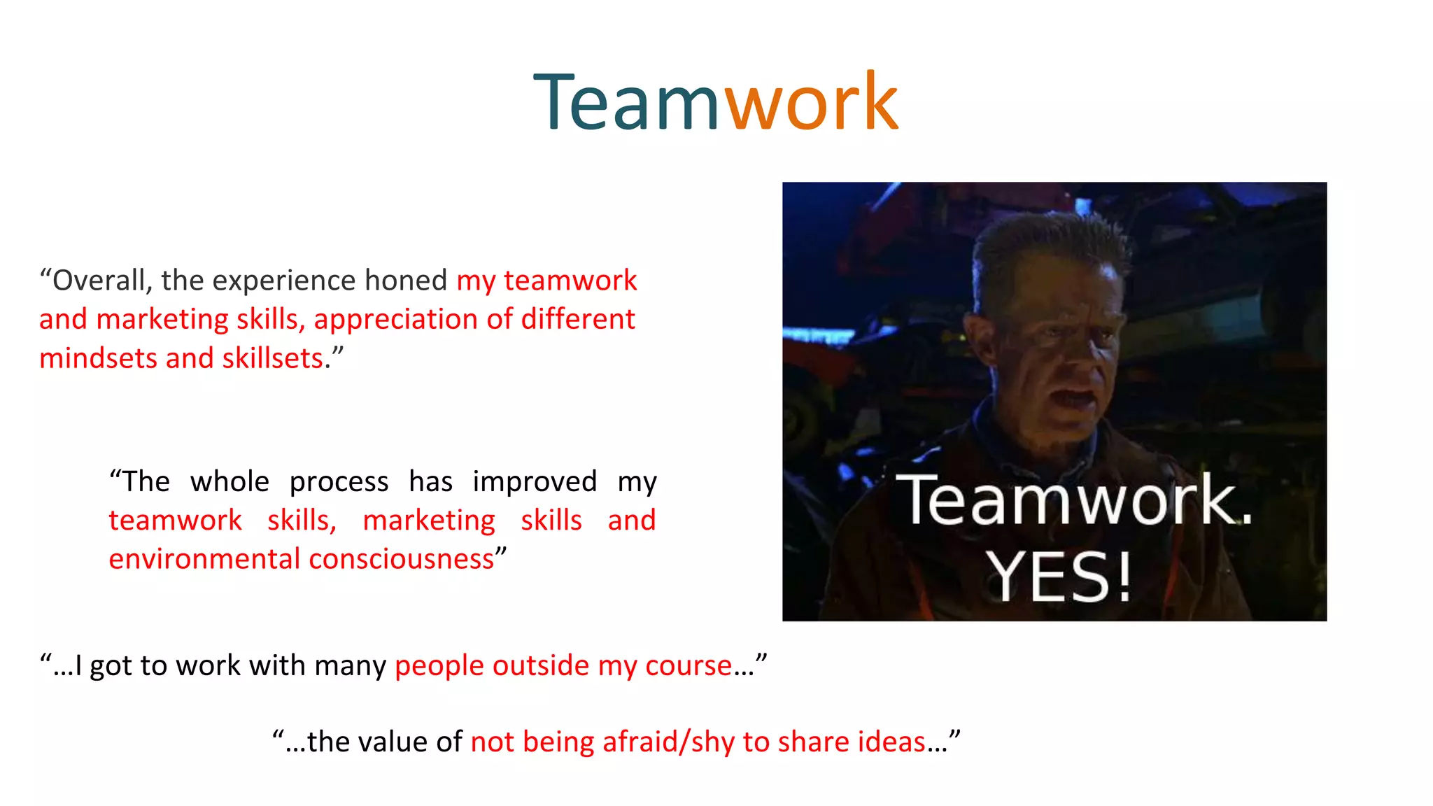 Teamwork
“The whole process has improved my
teamwork skills, marketing skills and
environmental consciousness”
“Overall, the experience honed my teamwork
and marketing skills, appreciation of different
mindsets and skillsets.”
“…the value of not being afraid/shy to share ideas…”
“…I got to work with many people outside my course…”
 
