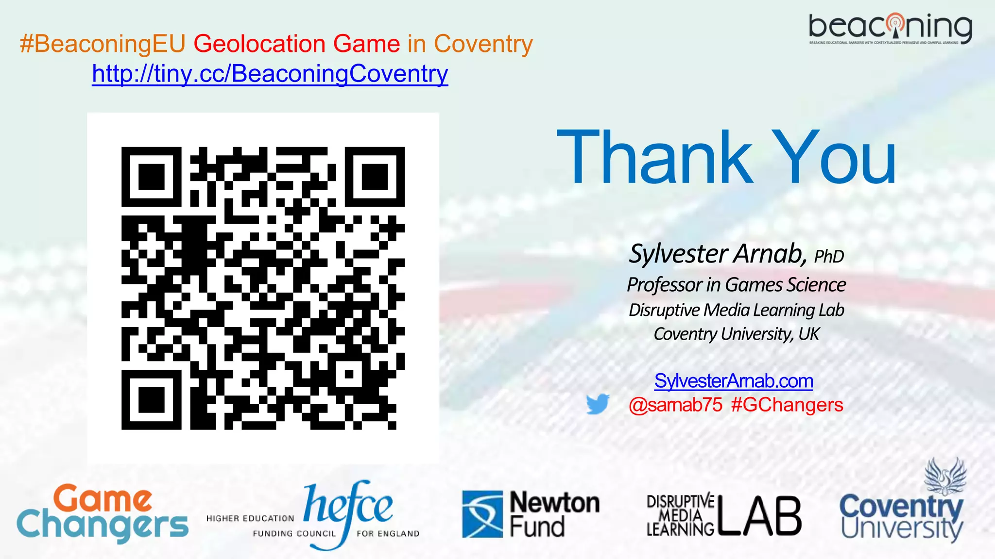 Sylvester Arnab, PhD
ProfessorinGamesScience
DisruptiveMediaLearningLab
CoventryUniversity,UK
Thank You
SylvesterArnab.com
@sarnab75 #GChangers
#BeaconingEU Geolocation Game in Coventry
http://tiny.cc/BeaconingCoventry
 