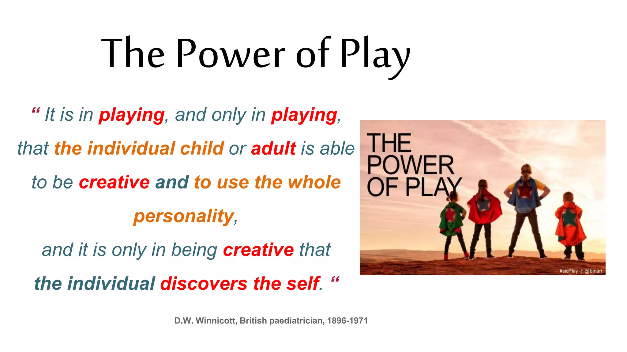 “ It is in playing, and only in playing,
that the individual child or adult is able
to be creative and to use the whole
personality,
and it is only in being creative that
the individual discovers the self. “
D.W. Winnicott, British paediatrician, 1896-1971
The Power of Play
 