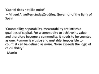 'Capital does not like noise‘
 – Miguel ÁngelFernándezOrdóñez, Governor of the Bank of
Spain

‘Countability, separability, measurability are intrinsic
qualities of capital. For a commodity to achieve its value
and therefore become a commodity, it needs to be counted
as one. Rumour is elusive and unstable, impossible to
count, it can be defined as noise. Noise exceeds the logic of
calculability.’
- Mattin
 
