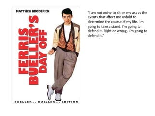 “I am not going to sit on my ass as the
events that affect me unfold to
determine the course of my life. I'm
going to take a stand. I'm going to
defend it. Right or wrong, I'm going to
defend it.”
 