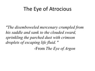 The Eye of Atrocious
“The disemboweled mercenary crumpled from
his saddle and sank to the clouded sward,
sprinkling the parched dust with crimson
droplets of escaping life fluid. ”
-From The Eye of Argon
 