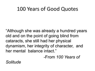 100 Years of Good Quotes
“Although she was already a hundred years
old and on the point of going blind from
cataracts, she still had her physical
dynamism, her integrity of character, and
her mental balance intact.”
-From 100 Years of
Solitude
 