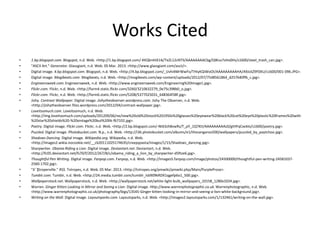 Works Cited
• 1.bp.blogspot.com. Blogspot, n.d. Web. <http://1.bp.blogspot.com/-KKQknHiX1ik/TeZL12cNTlI/AAAAAAAACbg/QWus7sHo0Hs/s1600/steel_trash_can.jpg>.
• "ASCII Art." Generator. Glassgiant, n.d. Web. 05 Mar. 2013. <http://www.glassgiant.com/ascii/>.
• Digital image. 4.bp.blogspot.com. Blogspot, n.d. Web. <http://4.bp.blogspot.com/_Uvhi4MrWwFo/THIyKQiWoOI/AAAAAAAAAHA/A9JckZ9F0XU/s1600/001-096.JPG>.
• Digital image. Mogibeats.com. Mogibeats, n.d. Web. <http://mogibeats.com/wp-content/uploads/2012/07/7548561864_d257640ffb_c.jpg>.
• Engineersweek.com. Engineersweek, n.d. Web. <http://www.engineersweek.com/Engineering%20Image1.jpg>.
• Flickr.com. Flickr, n.d. Web. <http://farm4.static.flickr.com/3260/3210632279_0e75c398b0_o.jpg>.
• Flickr.com. Flickr, n.d. Web. <http://farm6.static.flickr.com/5208/5377025031_648364f38f.jpg>.
• Jishy. Contrast Wallpaper. Digital image. Jishytheobserver.wordpress.com. Jishy The Observer, n.d. Web.
<http://jishytheobserver.files.wordpress.com/2012/04/contrast-wallpaper.jpg>.
• Loveitsomuch.com. Loveitsomuch, n.d. Web.
<http://img.loveitsomuch.com/uploads/201209/06/ne/new%20old%20stock%201950s%20glasses%20eyewear%20black%20cat%20eye%20plastic%20frames%20with
%20star%20shields%20-%20vintage%20but%20lik-f67102.jpg>.
• Poetry. Digital image. Flickr.com. Flickr, n.d. Web. <http://2.bp.blogspot.com/-Nt63zh8vwRs/T_pY_1Q7KtI/AAAAAAAAAz0/gtHFqCxeklo/s1600/poetry.jpg>.
• Puzzled. Digital image. Photobucket.com. N.p., n.d. Web. <http://i36.photobucket.com/albums/e1/thezangaroo500/wallpapers/puzzled_by_paytchoo.jpg>.
• Shadows Dancing. Digital image. Wikipedia.org. Wikipedia, n.d. Web.
<http://images2.wikia.nocookie.net/__cb20111025174635/creepypasta/images/1/15/Shadows_dancing.jpg>.
• Sharpwriter. Obama Riding a Lion. Digital image. Deviantart.net. Deviantart, n.d. Web.
<http://fc05.deviantart.net/fs70/f/2012/267/8/c/obama_riding_a_lion_by_sharpwriter-d5ftze6.jpg>.
• Thoughtful Pen Writing. Digital image. Fanpop.com. Fanpop, n.d. Web. <http://images5.fanpop.com/image/photos/24500000/thoughtful-pen-writing-24581037-
2560-1702.jpg>.
• "âˆ‡troperville." RSS. Tvtropes, n.d. Web. 05 Mar. 2013. <http://tvtropes.org/pmwiki/pmwiki.php/Main/PurpleProse>.
• Tumblr.com. Tumblr, n.d. Web. <http://24.media.tumblr.com/tumblr_lsb909kRDX1qgefp6o1_500.jpg>.
• Wallpaperstock.net. Wallpaperstock, n.d. Web. <http://wallpaperstock.net/white-light-bulb_wallpapers_10158_1280x1024.jpg>.
• Warren. Ginger Kitten Looking in Mirror and Seeing a Lion. Digital image. Http://www.warrenphotographic.co.uk. Warrenphotographic, n.d. Web.
<http://www.warrenphotographic.co.uk/photography/bigs/13545-Ginger-kitten-looking-in-mirror-and-seeing-a-lion-white-background.jpg>.
• Writing on the Wall. Digital image. Layoutsparks.com. Layoutsparks, n.d. Web. <http://images2.layoutsparks.com/1/132461/writing-on-the-wall.jpg>.
 