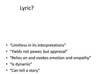 Lyric?
• “Limitless in its interpretations”
• “Yields not power, but approval”
• “Relies on and evokes emotion and empathy”
• “Is dynamic”
• “Can tell a story”
 