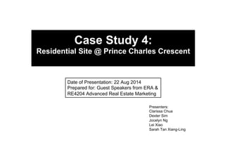 Case Study 4: 
Residential Site @ Prince Charles Crescent 
Date of Presentation: 22 Aug 2014 
Prepared for: Guest Speakers from ERA & 
RE4204 Advanced Real Estate Marketing 
Presenters: 
Clarissa Chua 
Dexter Sim 
Jocelyn Ng 
Lei Xiao 
Sarah Tan Xiang-Ling 
 