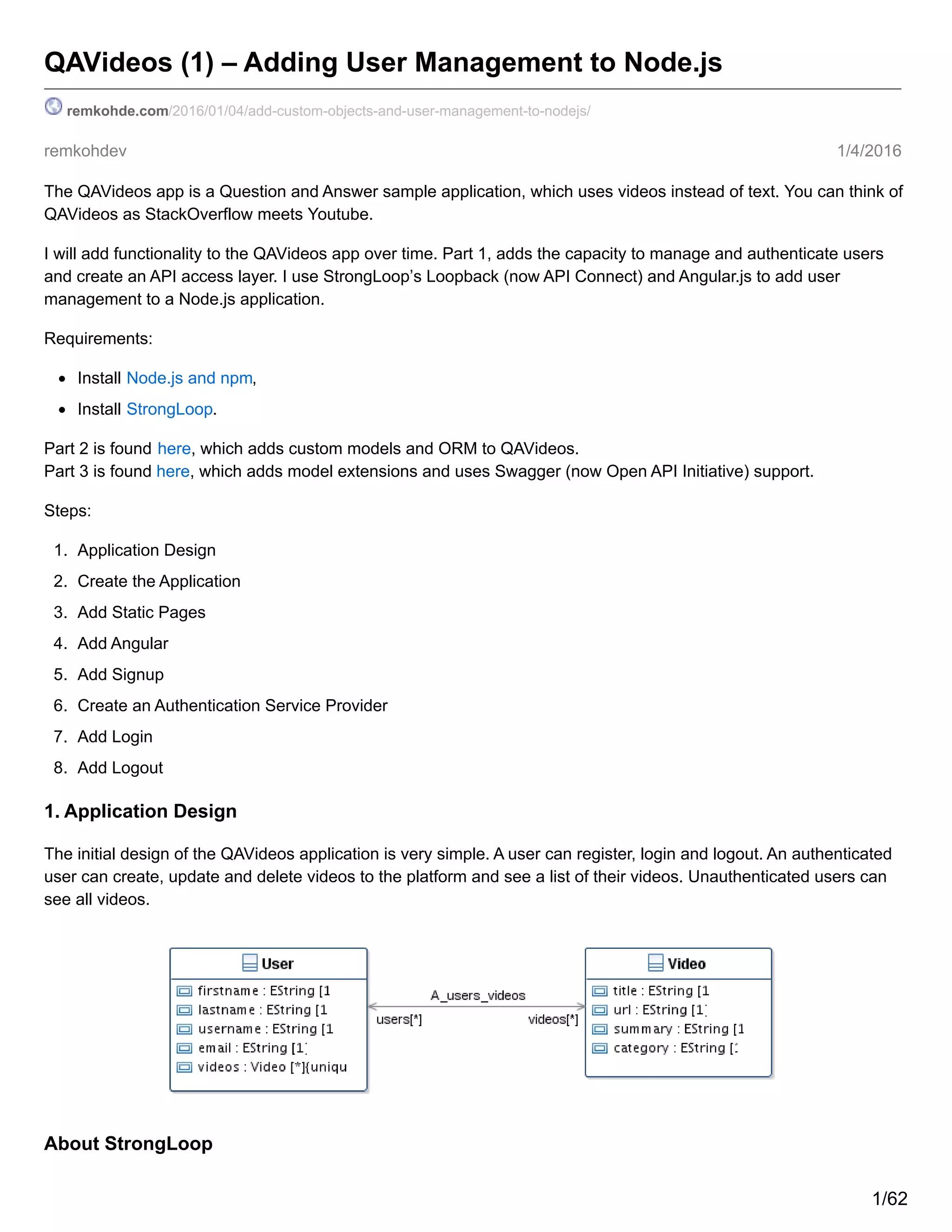 remkohdev 1/4/2016
QAVideos (1) – Adding User Management to Node.js
remkohde.com/2016/01/04/add-custom-objects-and-user-management-to-nodejs/
The QAVideos app is a Question and Answer sample application, which uses videos instead of text. You can think of
QAVideos as StackOverflow meets Youtube.
I will add functionality to the QAVideos app over time. Part 1, adds the capacity to manage and authenticate users
and create an API access layer. I use StrongLoop’s Loopback (now API Connect) and Angular.js to add user
management to a Node.js application.
Requirements:
Install Node.js and npm,
Install StrongLoop.
Part 2 is found here, which adds custom models and ORM to QAVideos.
Part 3 is found here, which adds model extensions and uses Swagger (now Open API Initiative) support.
Steps:
1. Application Design
2. Create the Application
3. Add Static Pages
4. Add Angular
5. Add Signup
6. Create an Authentication Service Provider
7. Add Login
8. Add Logout
1. Application Design
The initial design of the QAVideos application is very simple. A user can register, login and logout. An authenticated
user can create, update and delete videos to the platform and see a list of their videos. Unauthenticated users can
see all videos.
About StrongLoop
1/62
 