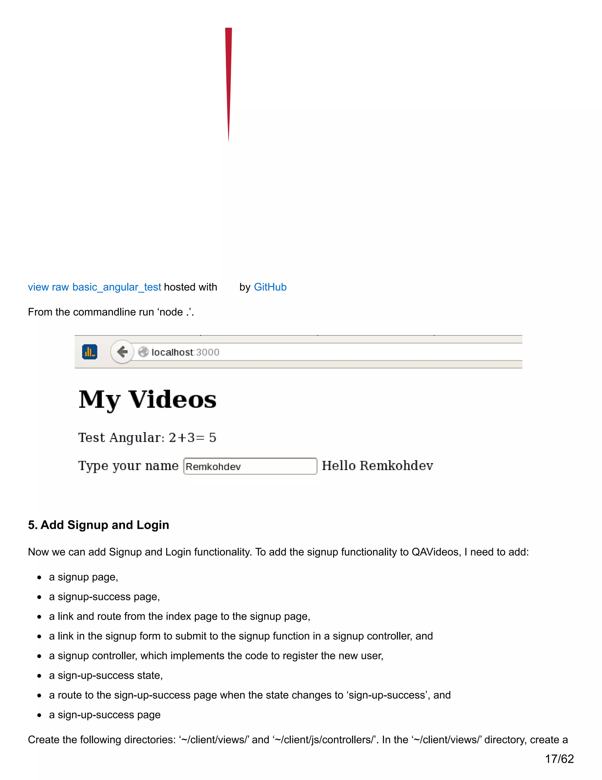 view raw basic_angular_test hosted with by GitHub
From the commandline run ‘node .’.
5. Add Signup and Login
Now we can add Signup and Login functionality. To add the signup functionality to QAVideos, I need to add:
a signup page,
a signup-success page,
a link and route from the index page to the signup page,
a link in the signup form to submit to the signup function in a signup controller, and
a signup controller, which implements the code to register the new user,
a sign-up-success state,
a route to the sign-up-success page when the state changes to ‘sign-up-success’, and
a sign-up-success page
Create the following directories: ‘~/client/views/’ and ‘~/client/js/controllers/’. In the ‘~/client/views/’ directory, create a
17/62
 