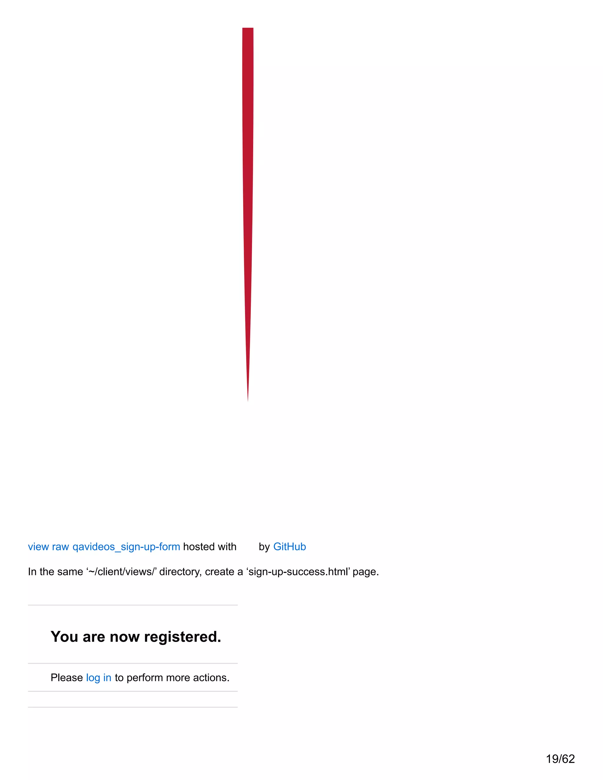 view raw qavideos_sign-up-form hosted with by GitHub
In the same ‘~/client/views/’ directory, create a ‘sign-up-success.html’ page.
You are now registered.
Please log in to perform more actions.
19/62
 