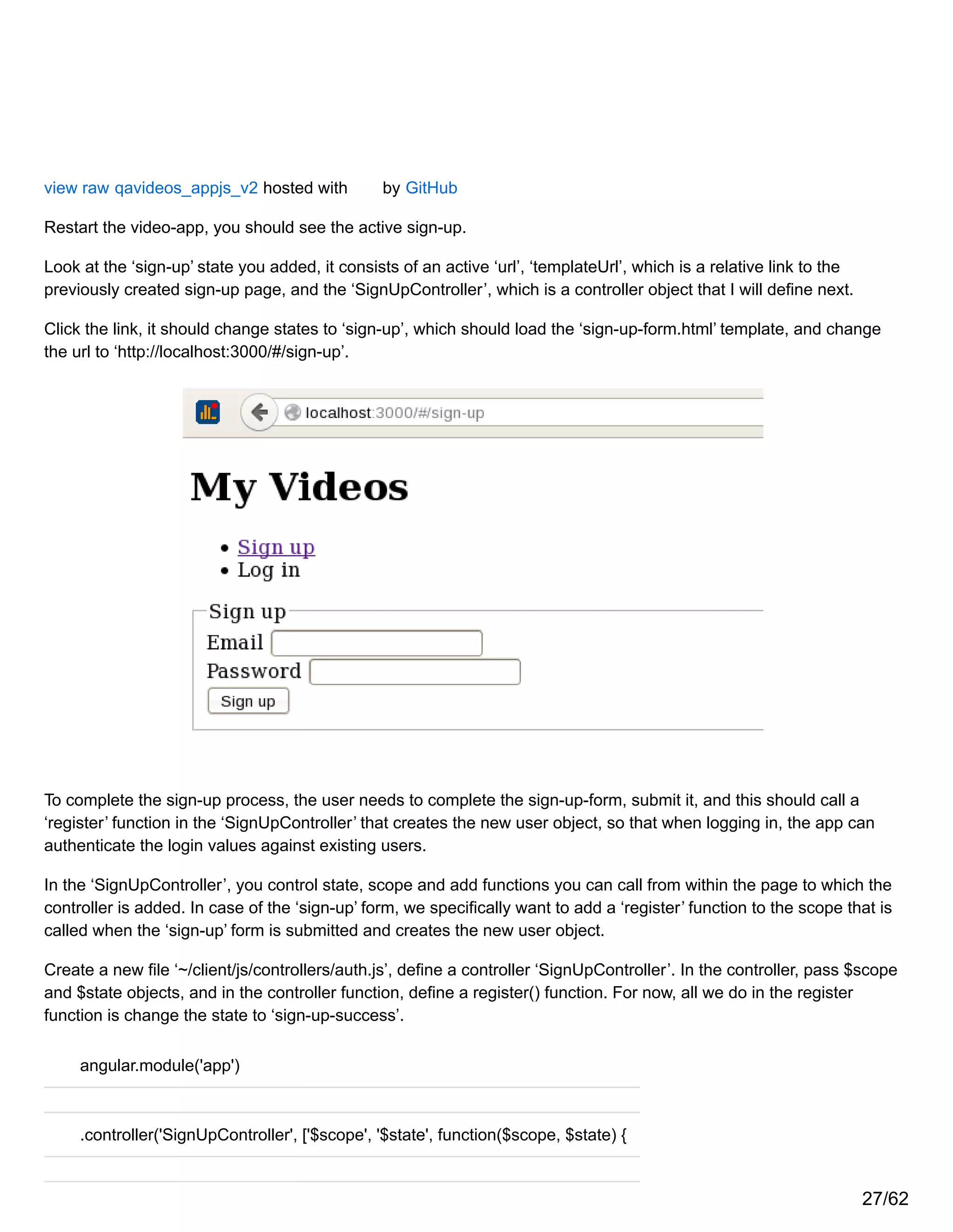 view raw qavideos_appjs_v2 hosted with by GitHub
Restart the video-app, you should see the active sign-up.
Look at the ‘sign-up’ state you added, it consists of an active ‘url’, ‘templateUrl’, which is a relative link to the
previously created sign-up page, and the ‘SignUpController’, which is a controller object that I will define next.
Click the link, it should change states to ‘sign-up’, which should load the ‘sign-up-form.html’ template, and change
the url to ‘http://localhost:3000/#/sign-up’.
To complete the sign-up process, the user needs to complete the sign-up-form, submit it, and this should call a
‘register’ function in the ‘SignUpController’ that creates the new user object, so that when logging in, the app can
authenticate the login values against existing users.
In the ‘SignUpController’, you control state, scope and add functions you can call from within the page to which the
controller is added. In case of the ‘sign-up’ form, we specifically want to add a ‘register’ function to the scope that is
called when the ‘sign-up’ form is submitted and creates the new user object.
Create a new file ‘~/client/js/controllers/auth.js’, define a controller ‘SignUpController’. In the controller, pass $scope
and $state objects, and in the controller function, define a register() function. For now, all we do in the register
function is change the state to ‘sign-up-success’.
angular.module('app')
.controller('SignUpController', ['$scope', '$state', function($scope, $state) {
27/62
 