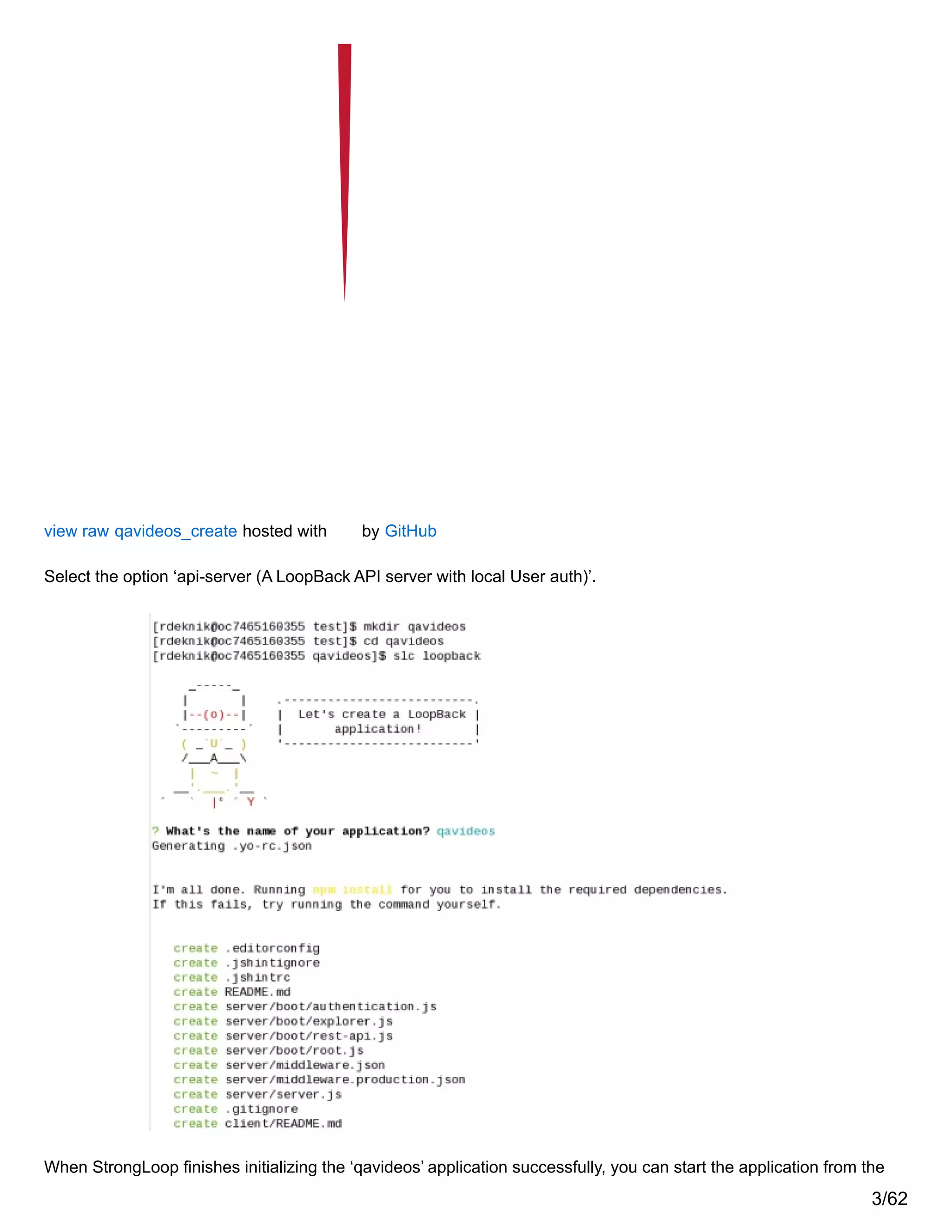 view raw qavideos_create hosted with by GitHub
Select the option ‘api-server (A LoopBack API server with local User auth)’.
When StrongLoop finishes initializing the ‘qavideos’ application successfully, you can start the application from the
3/62
 