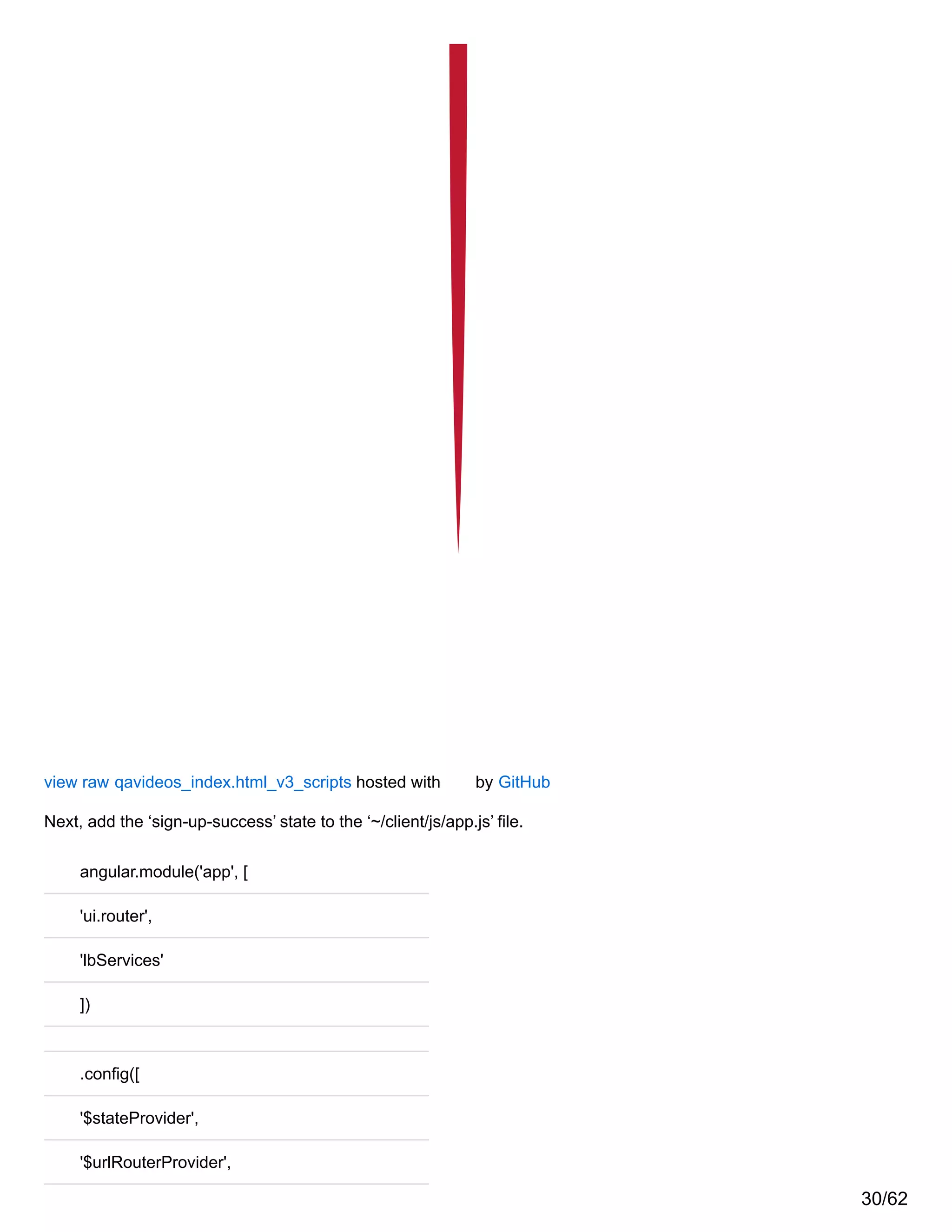 view raw qavideos_index.html_v3_scripts hosted with by GitHub
Next, add the ‘sign-up-success’ state to the ‘~/client/js/app.js’ file.
angular.module('app', [
'ui.router',
'lbServices'
])
.config([
'$stateProvider',
'$urlRouterProvider',
30/62
 