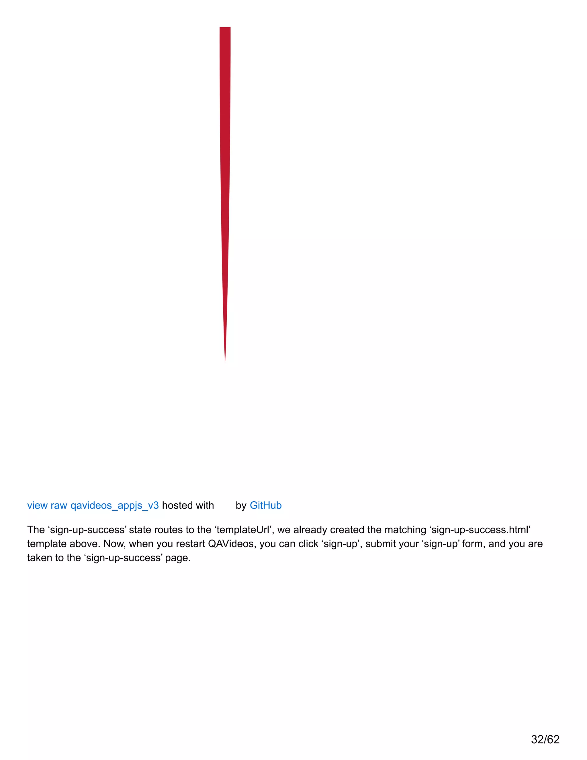 view raw qavideos_appjs_v3 hosted with by GitHub
The ‘sign-up-success’ state routes to the ‘templateUrl’, we already created the matching ‘sign-up-success.html’
template above. Now, when you restart QAVideos, you can click ‘sign-up’, submit your ‘sign-up’ form, and you are
taken to the ‘sign-up-success’ page.
32/62
 