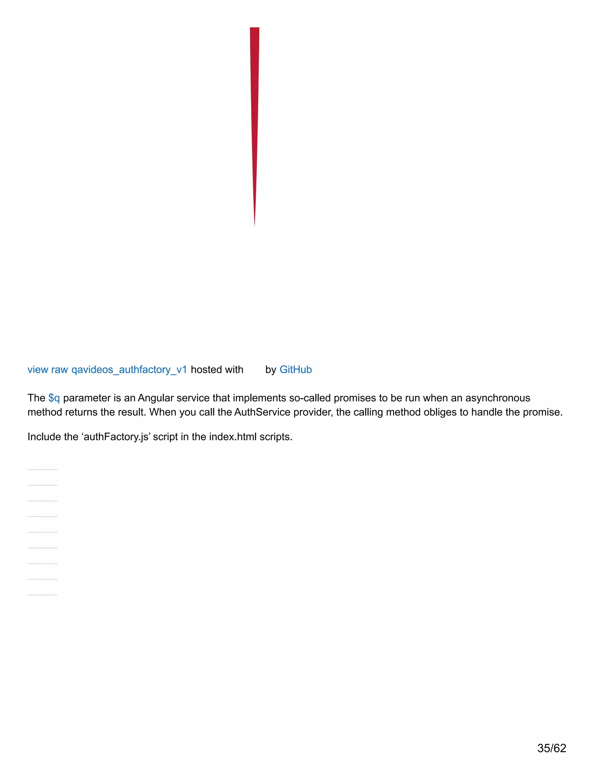 view raw qavideos_authfactory_v1 hosted with by GitHub
The $q parameter is an Angular service that implements so-called promises to be run when an asynchronous
method returns the result. When you call the AuthService provider, the calling method obliges to handle the promise.
Include the ‘authFactory.js’ script in the index.html scripts.
35/62
 