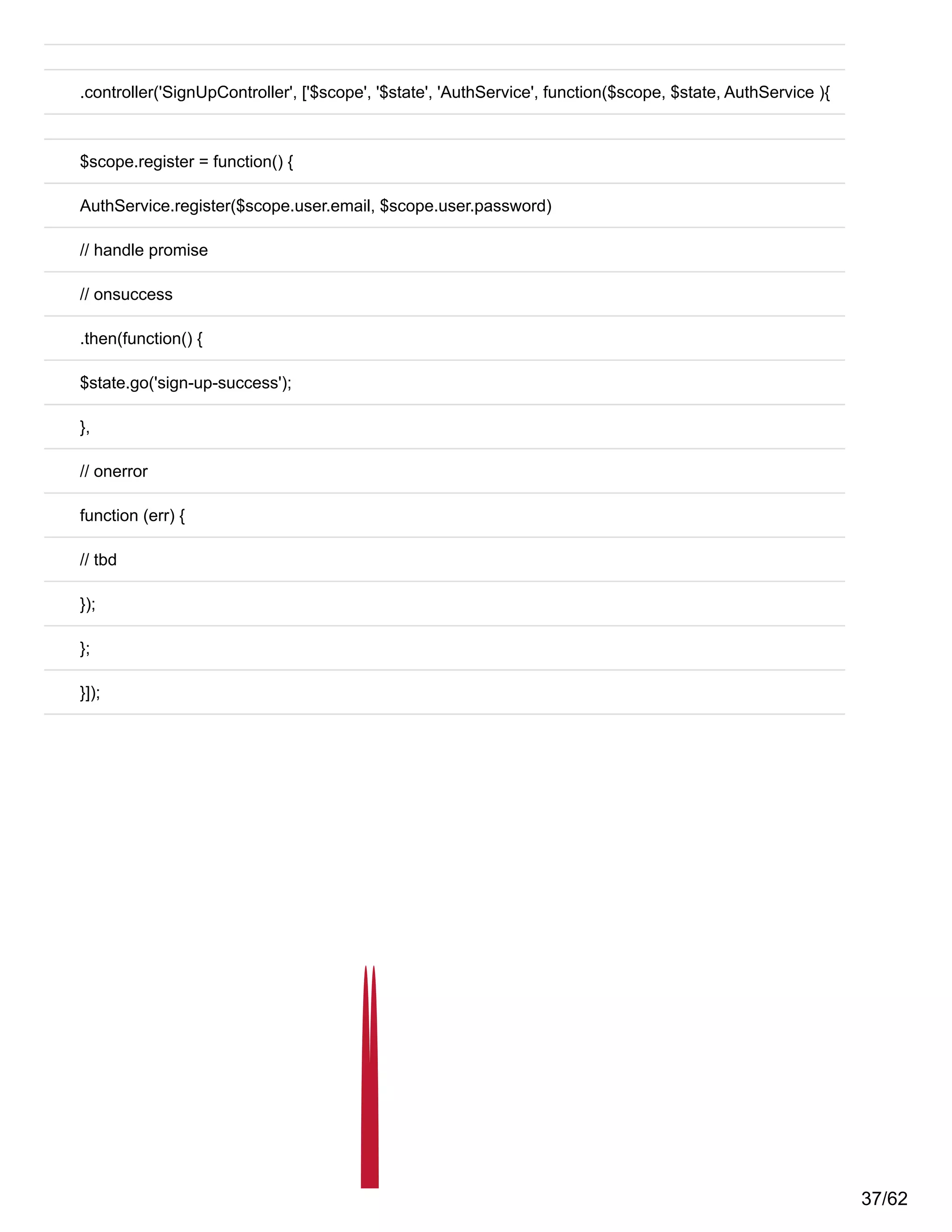 .controller('SignUpController', ['$scope', '$state', 'AuthService', function($scope, $state, AuthService ){
$scope.register = function() {
AuthService.register($scope.user.email, $scope.user.password)
// handle promise
// onsuccess
.then(function() {
$state.go('sign-up-success');
},
// onerror
function (err) {
// tbd
});
};
}]);
37/62
 