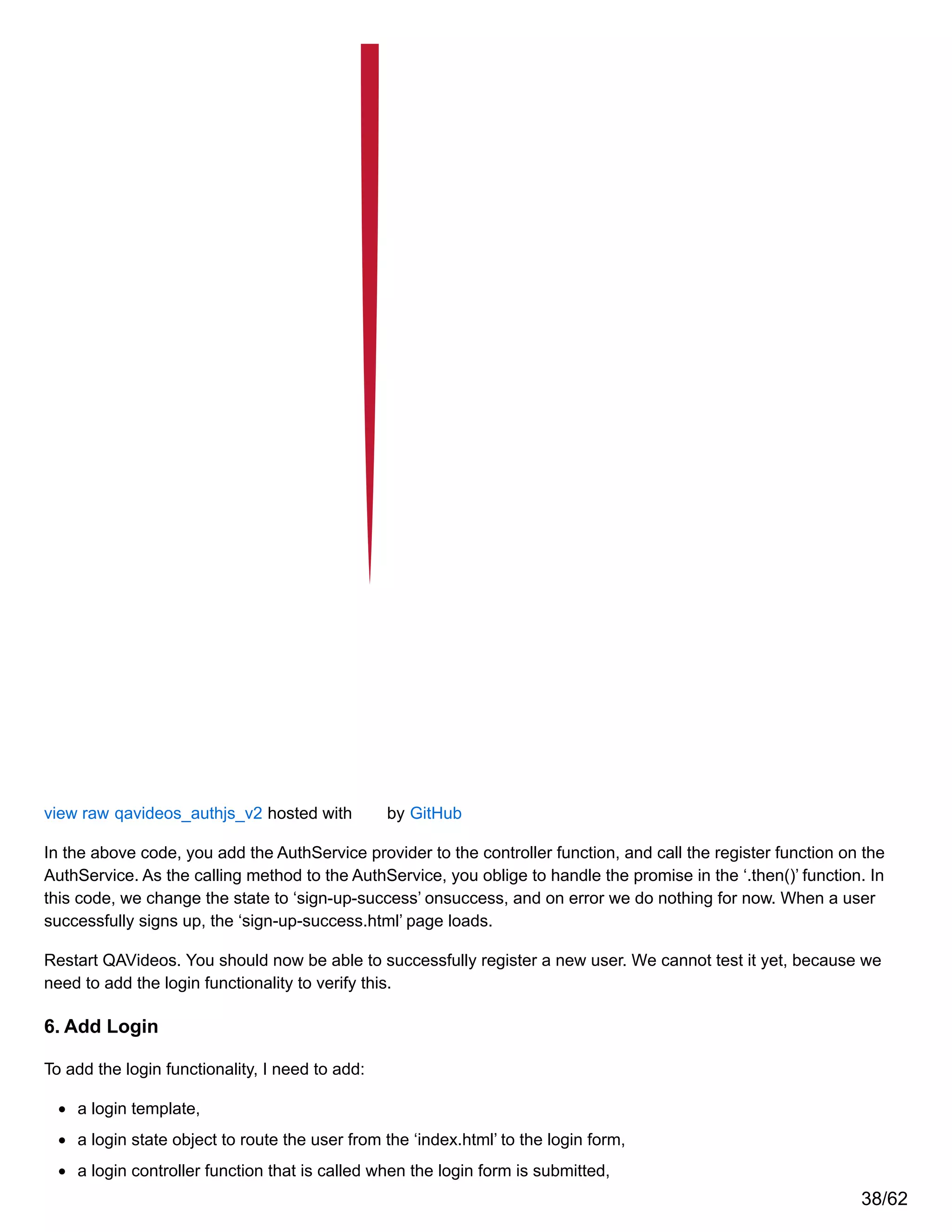 view raw qavideos_authjs_v2 hosted with by GitHub
In the above code, you add the AuthService provider to the controller function, and call the register function on the
AuthService. As the calling method to the AuthService, you oblige to handle the promise in the ‘.then()’ function. In
this code, we change the state to ‘sign-up-success’ onsuccess, and on error we do nothing for now. When a user
successfully signs up, the ‘sign-up-success.html’ page loads.
Restart QAVideos. You should now be able to successfully register a new user. We cannot test it yet, because we
need to add the login functionality to verify this.
6. Add Login
To add the login functionality, I need to add:
a login template,
a login state object to route the user from the ‘index.html’ to the login form,
a login controller function that is called when the login form is submitted,
38/62
 