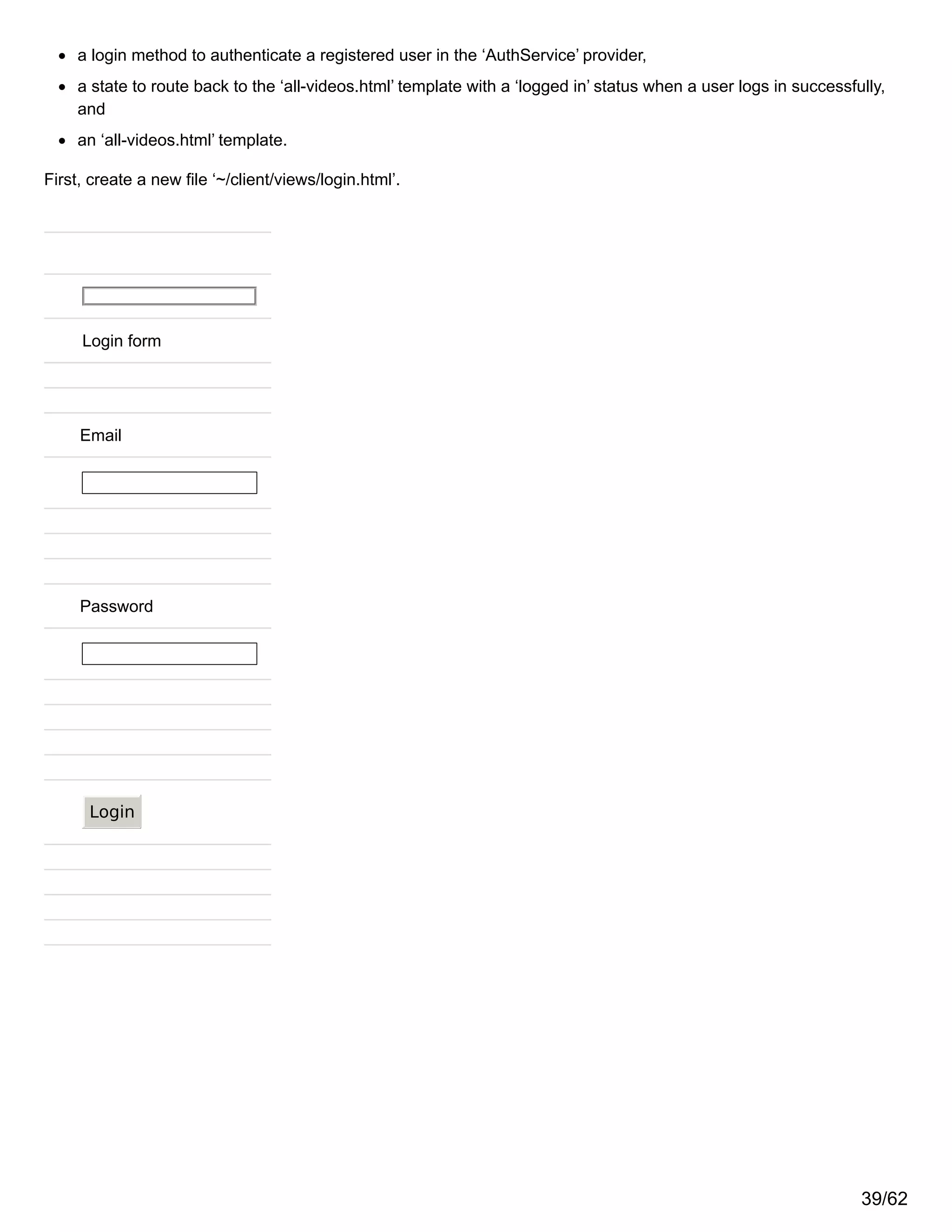 a login method to authenticate a registered user in the ‘AuthService’ provider,
a state to route back to the ‘all-videos.html’ template with a ‘logged in’ status when a user logs in successfully,
and
an ‘all-videos.html’ template.
First, create a new file ‘~/client/views/login.html’.
Login form
Email
Password
Login
39/62
 